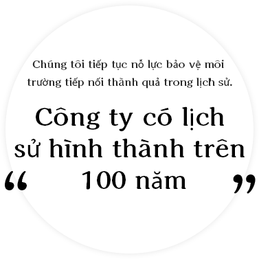 Chúng tôi tiếp tục nỗ lực bảo vệ môi trường tiếp nối thành quả trong lịch sử. Công ty có lịch sử hình thành trên '100 năm'.